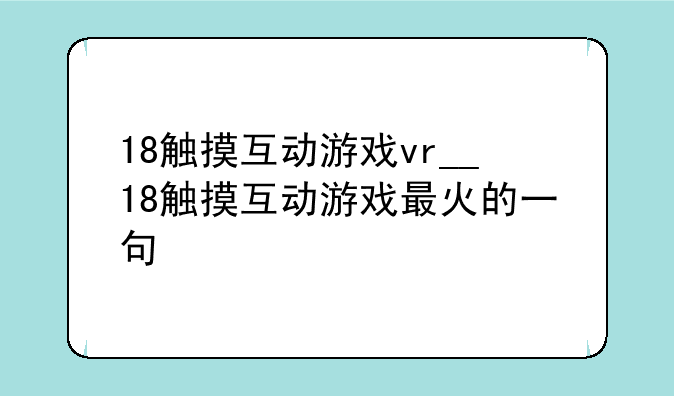 18触摸互动游戏vr__18触摸互动游戏最火的一句