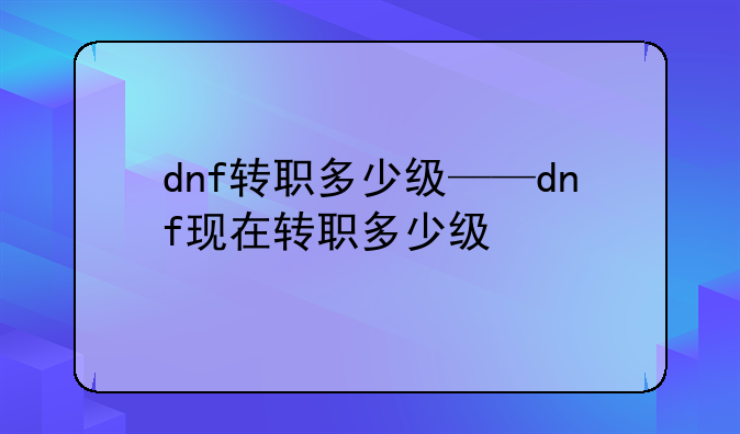 dnf转职多少级——dnf现在转职多少级