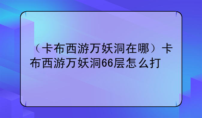 （卡布西游万妖洞在哪）卡布西游万妖洞66层怎么打