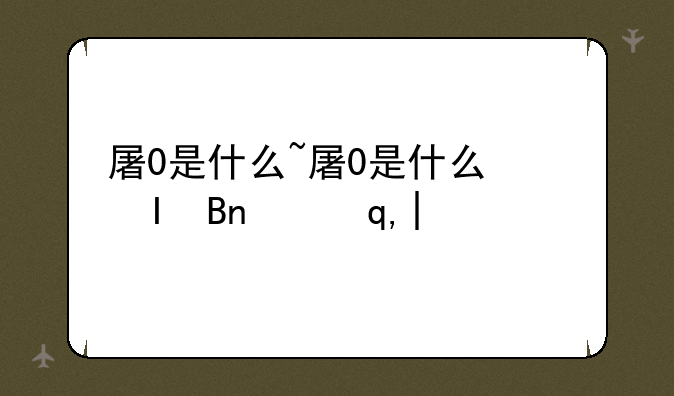 屠0是什么~屠0是什么网络用语