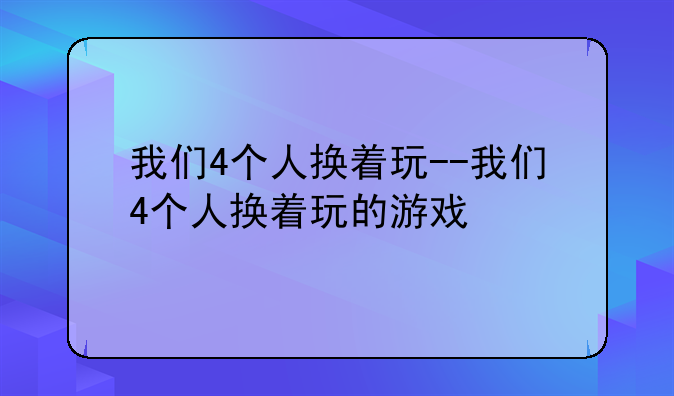 我们4个人换着玩--我们4个人换着玩的游戏